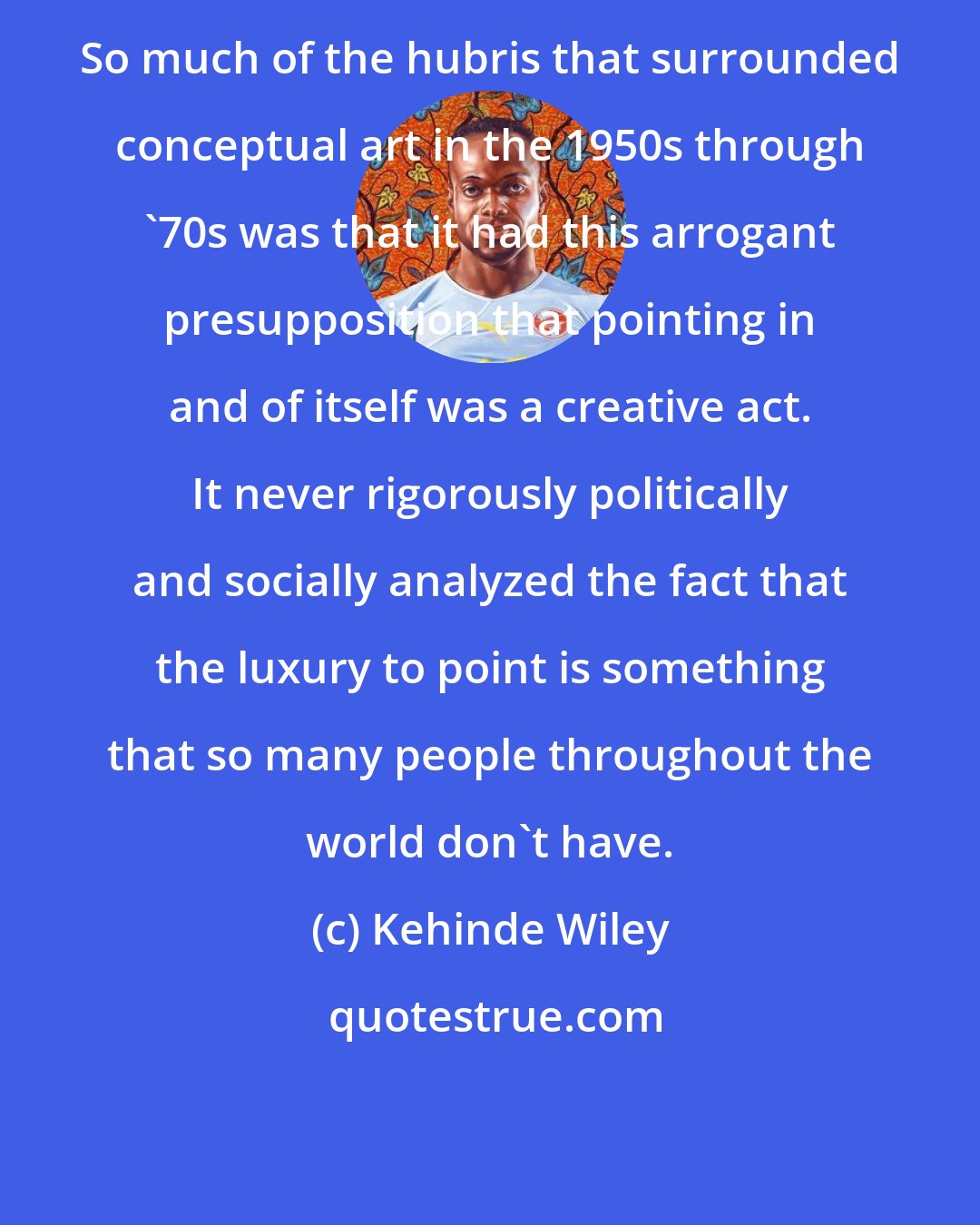 Kehinde Wiley: So much of the hubris that surrounded conceptual art in the 1950s through '70s was that it had this arrogant presupposition that pointing in and of itself was a creative act. It never rigorously politically and socially analyzed the fact that the luxury to point is something that so many people throughout the world don't have.