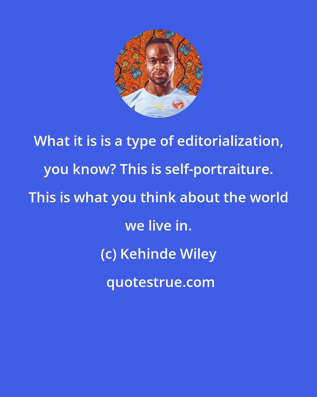Kehinde Wiley: What it is is a type of editorialization, you know? This is self-portraiture. This is what you think about the world we live in.