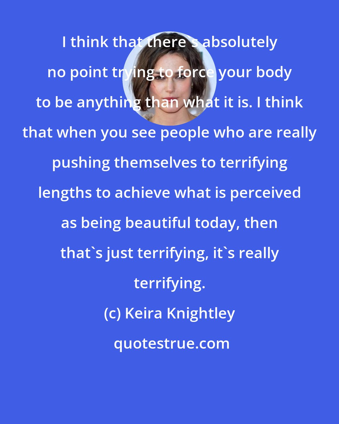 Keira Knightley: I think that there's absolutely no point trying to force your body to be anything than what it is. I think that when you see people who are really pushing themselves to terrifying lengths to achieve what is perceived as being beautiful today, then that's just terrifying, it's really terrifying.