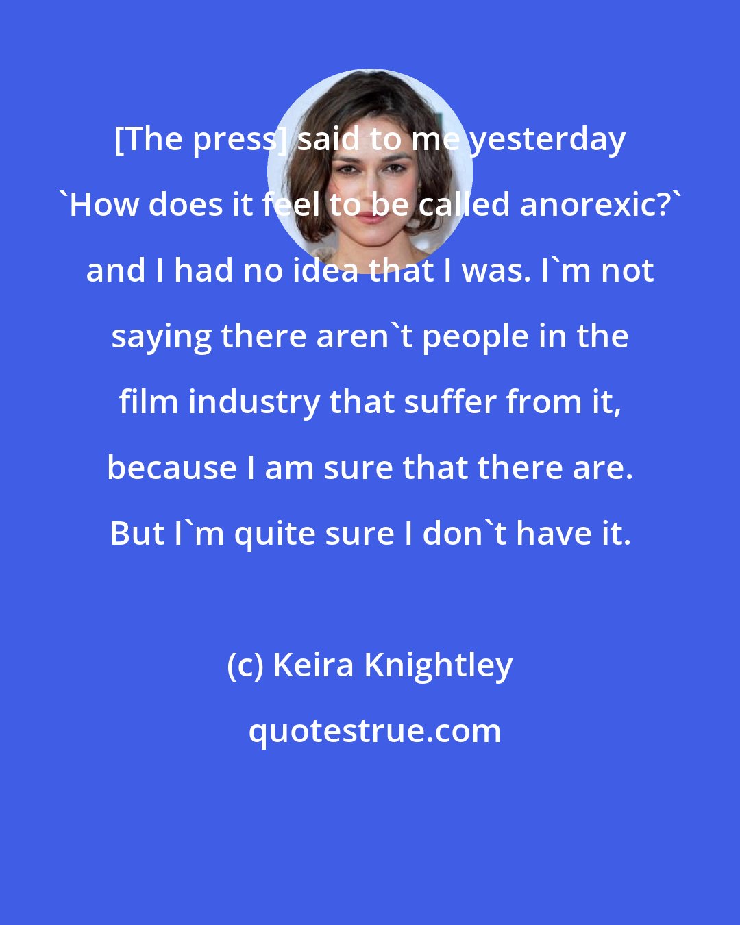 Keira Knightley: [The press] said to me yesterday 'How does it feel to be called anorexic?' and I had no idea that I was. I'm not saying there aren't people in the film industry that suffer from it, because I am sure that there are. But I'm quite sure I don't have it.