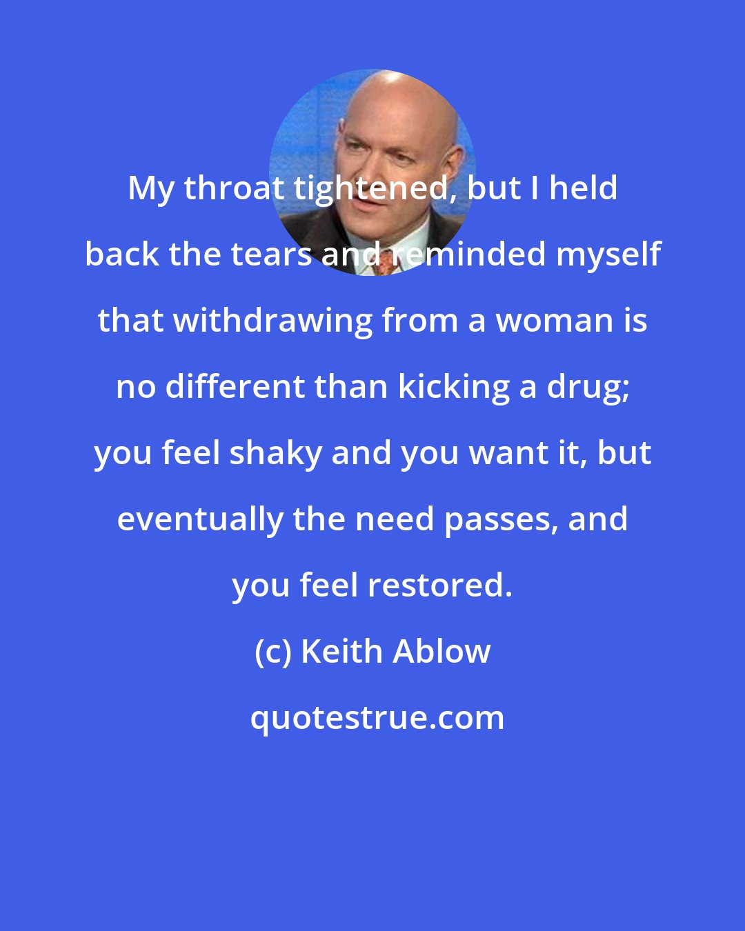 Keith Ablow: My throat tightened, but I held back the tears and reminded myself that withdrawing from a woman is no different than kicking a drug; you feel shaky and you want it, but eventually the need passes, and you feel restored.