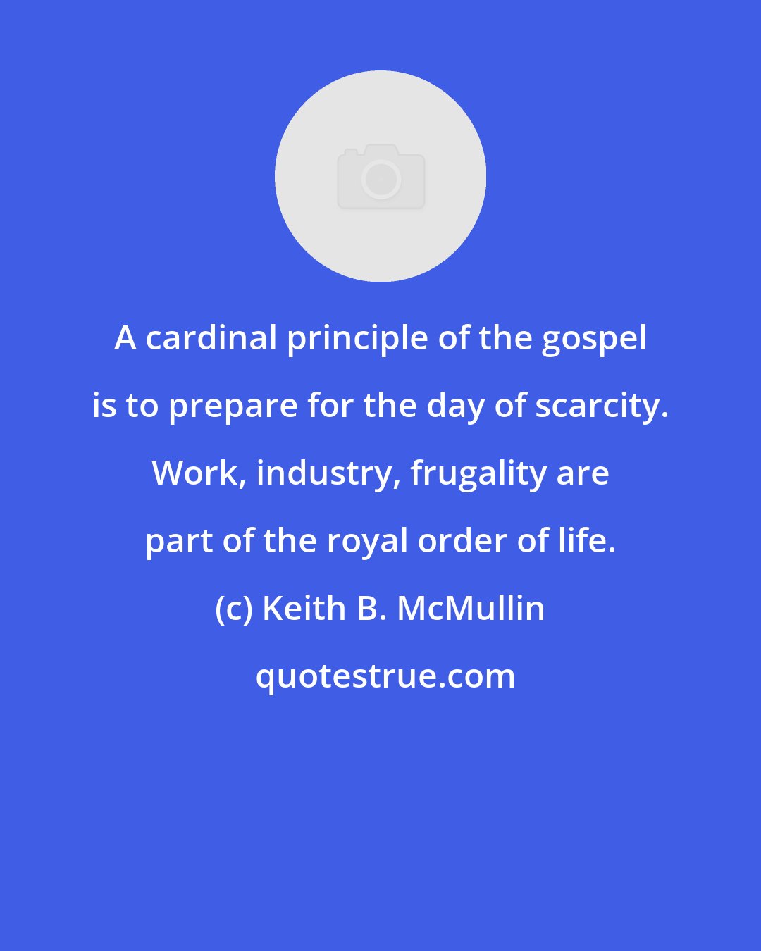 Keith B. McMullin: A cardinal principle of the gospel is to prepare for the day of scarcity. Work, industry, frugality are part of the royal order of life.