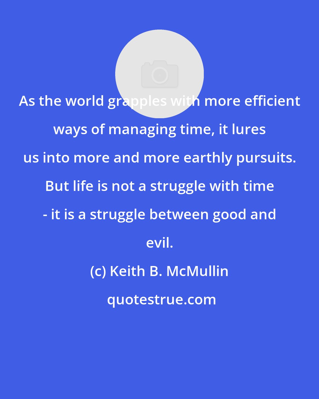 Keith B. McMullin: As the world grapples with more efficient ways of managing time, it lures us into more and more earthly pursuits. But life is not a struggle with time - it is a struggle between good and evil.