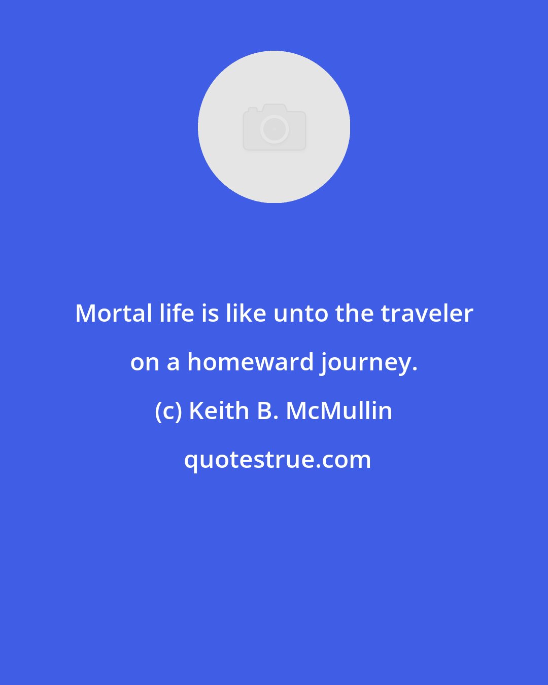 Keith B. McMullin: Mortal life is like unto the traveler on a homeward journey.