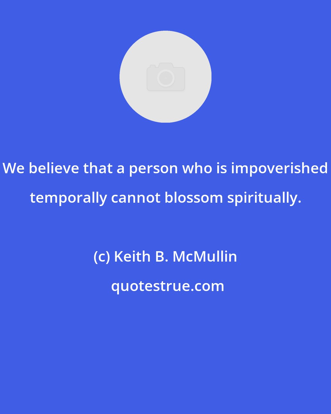 Keith B. McMullin: We believe that a person who is impoverished temporally cannot blossom spiritually.