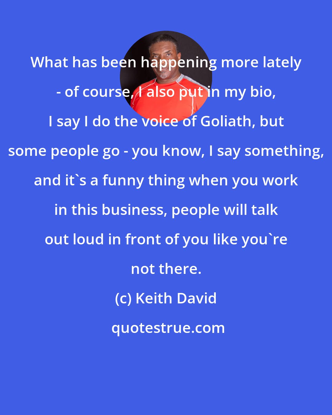 Keith David: What has been happening more lately - of course, I also put in my bio, I say I do the voice of Goliath, but some people go - you know, I say something, and it's a funny thing when you work in this business, people will talk out loud in front of you like you're not there.