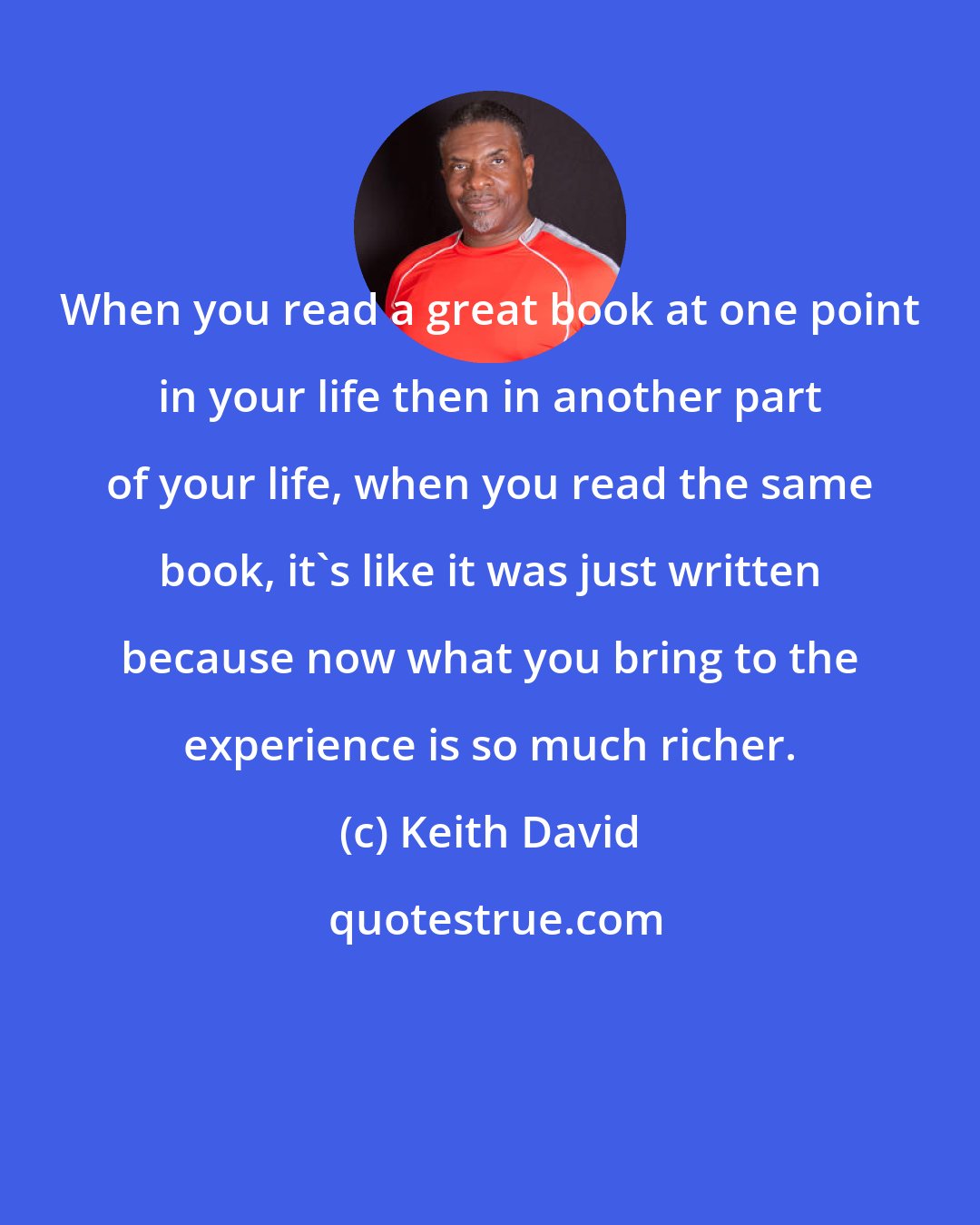 Keith David: When you read a great book at one point in your life then in another part of your life, when you read the same book, it's like it was just written because now what you bring to the experience is so much richer.