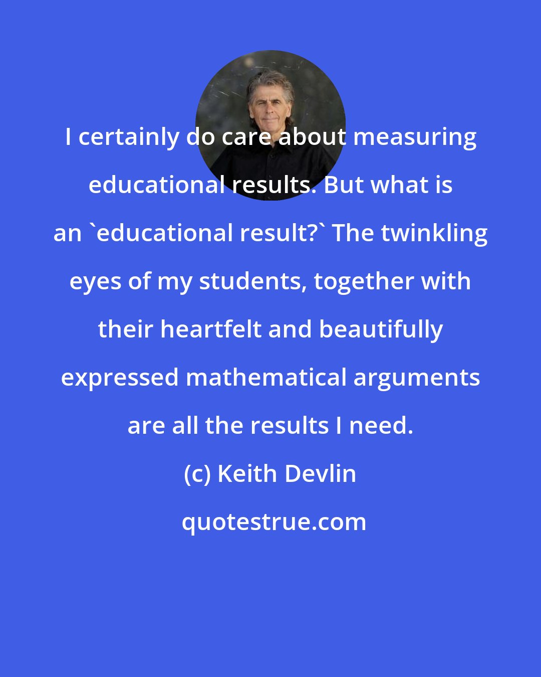 Keith Devlin: I certainly do care about measuring educational results. But what is an 'educational result?' The twinkling eyes of my students, together with their heartfelt and beautifully expressed mathematical arguments are all the results I need.