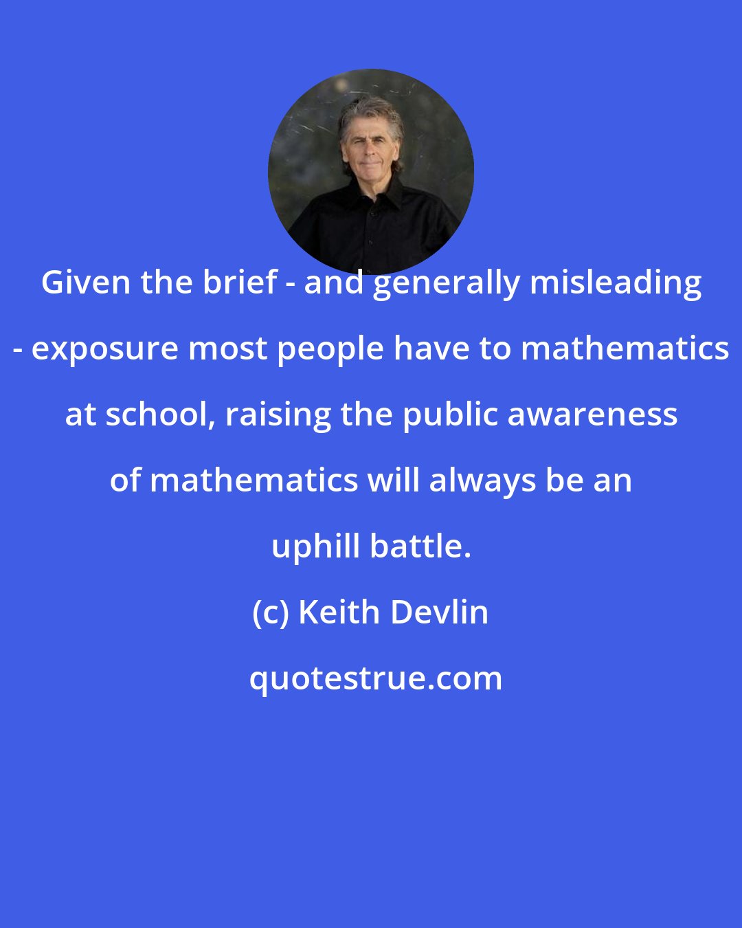 Keith Devlin: Given the brief - and generally misleading - exposure most people have to mathematics at school, raising the public awareness of mathematics will always be an uphill battle.