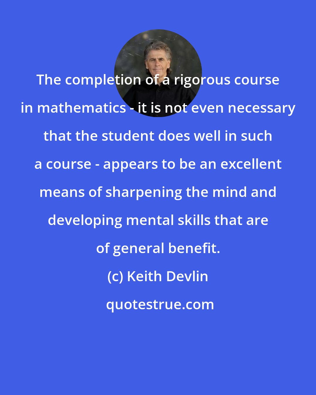 Keith Devlin: The completion of a rigorous course in mathematics - it is not even necessary that the student does well in such a course - appears to be an excellent means of sharpening the mind and developing mental skills that are of general benefit.