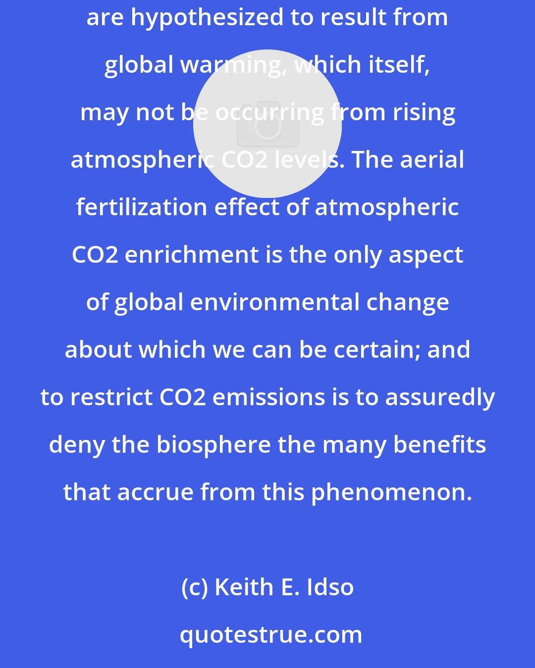 Keith E. Idso: These proven positive consequences of elevated CO2 are infinitely more important than the unsubstantiated predictions of apocalypse that are hypothesized to result from global warming, which itself, may not be occurring from rising atmospheric CO2 levels. The aerial fertilization effect of atmospheric CO2 enrichment is the only aspect of global environmental change about which we can be certain; and to restrict CO2 emissions is to assuredly deny the biosphere the many benefits that accrue from this phenomenon.