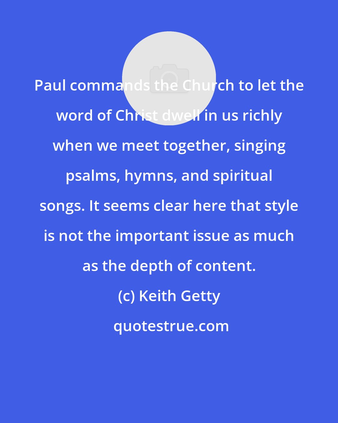 Keith Getty: Paul commands the Church to let the word of Christ dwell in us richly when we meet together, singing psalms, hymns, and spiritual songs. It seems clear here that style is not the important issue as much as the depth of content.