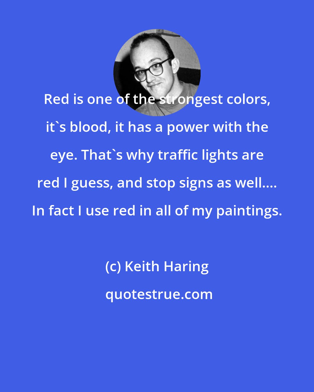 Keith Haring: Red is one of the strongest colors, it's blood, it has a power with the eye. That's why traffic lights are red I guess, and stop signs as well.... In fact I use red in all of my paintings.