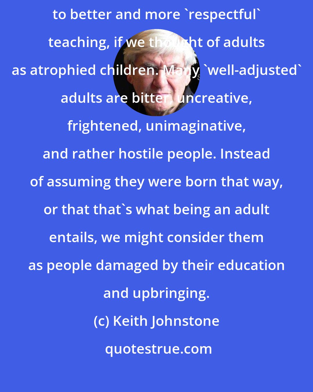 Keith Johnstone: Many teachers think of children as immature adults. It might lead to better and more 'respectful' teaching, if we thought of adults as atrophied children. Many 'well-adjusted' adults are bitter, uncreative, frightened, unimaginative, and rather hostile people. Instead of assuming they were born that way, or that that's what being an adult entails, we might consider them as people damaged by their education and upbringing.