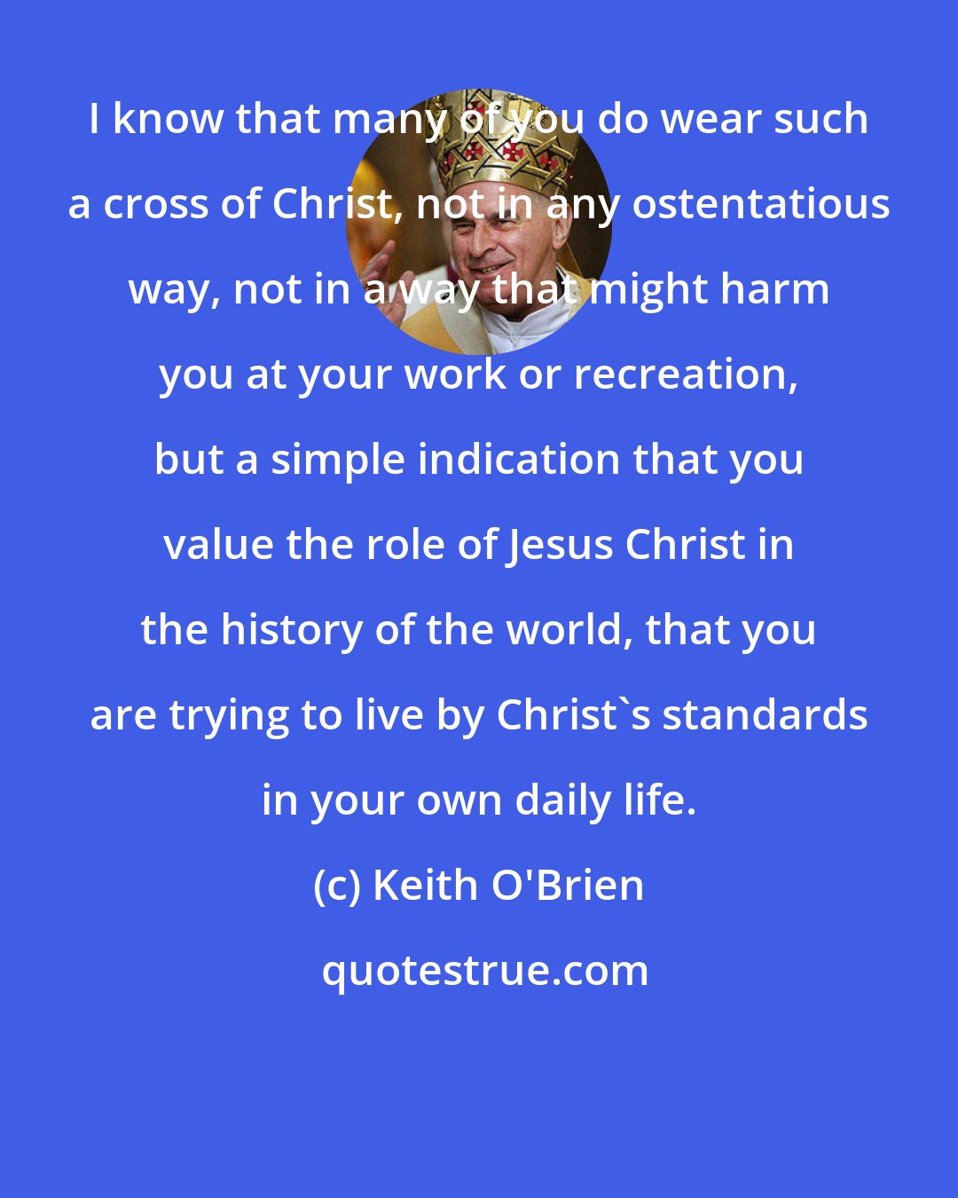 Keith O'Brien: I know that many of you do wear such a cross of Christ, not in any ostentatious way, not in a way that might harm you at your work or recreation, but a simple indication that you value the role of Jesus Christ in the history of the world, that you are trying to live by Christ's standards in your own daily life.