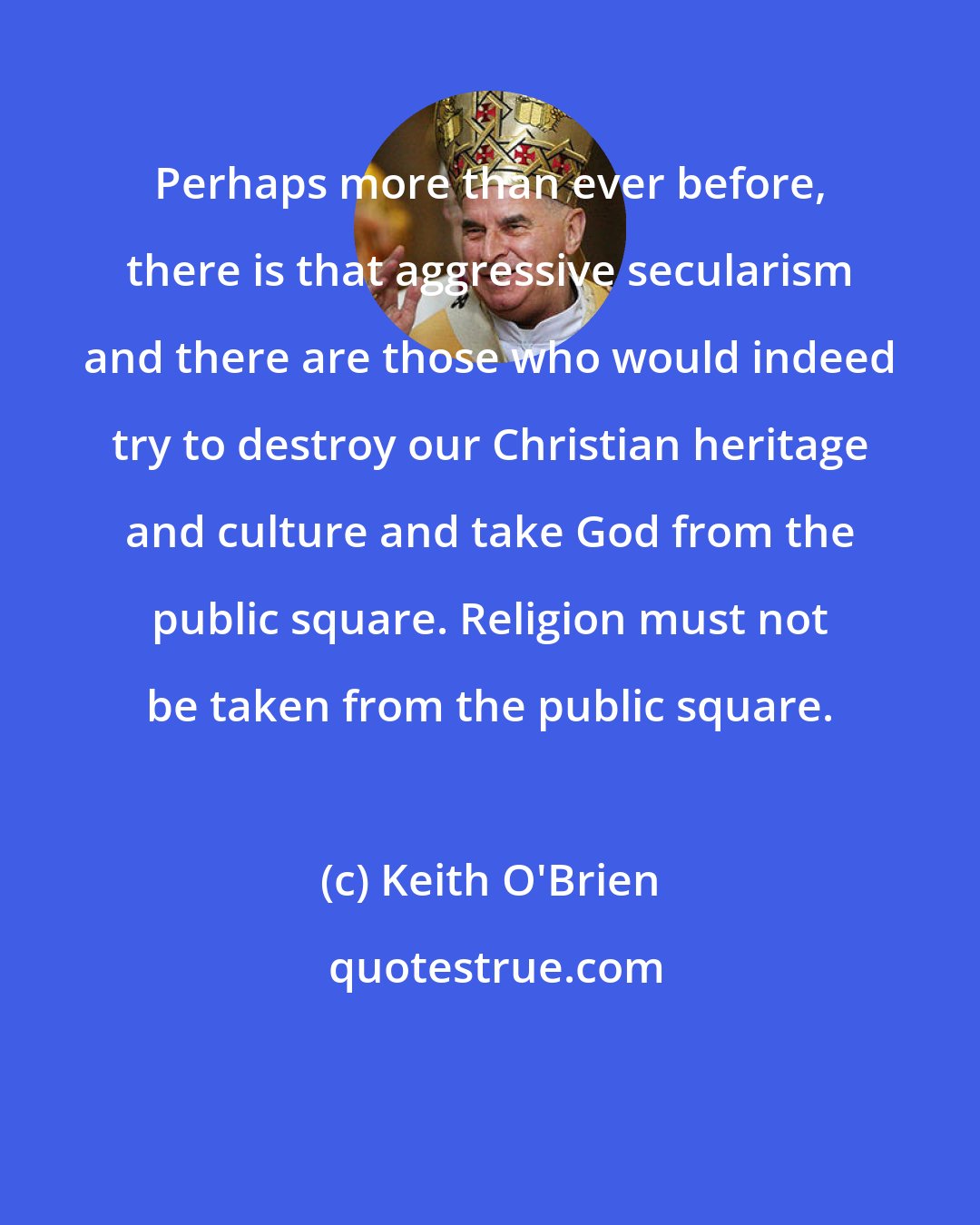 Keith O'Brien: Perhaps more than ever before, there is that aggressive secularism and there are those who would indeed try to destroy our Christian heritage and culture and take God from the public square. Religion must not be taken from the public square.