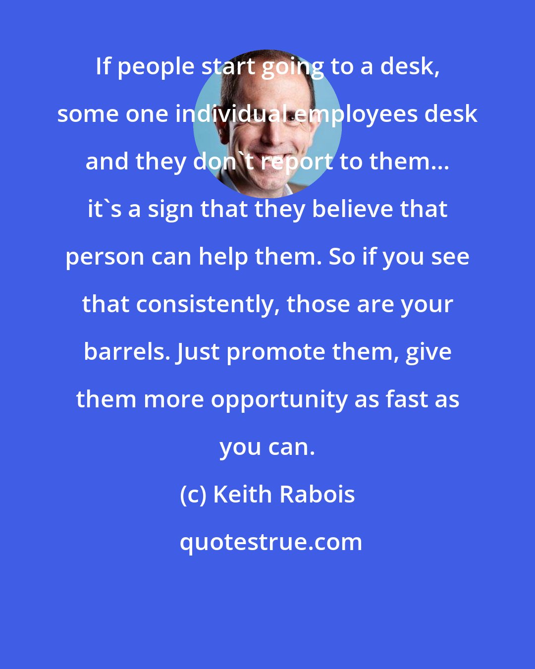 Keith Rabois: If people start going to a desk, some one individual employees desk and they don't report to them... it's a sign that they believe that person can help them. So if you see that consistently, those are your barrels. Just promote them, give them more opportunity as fast as you can.