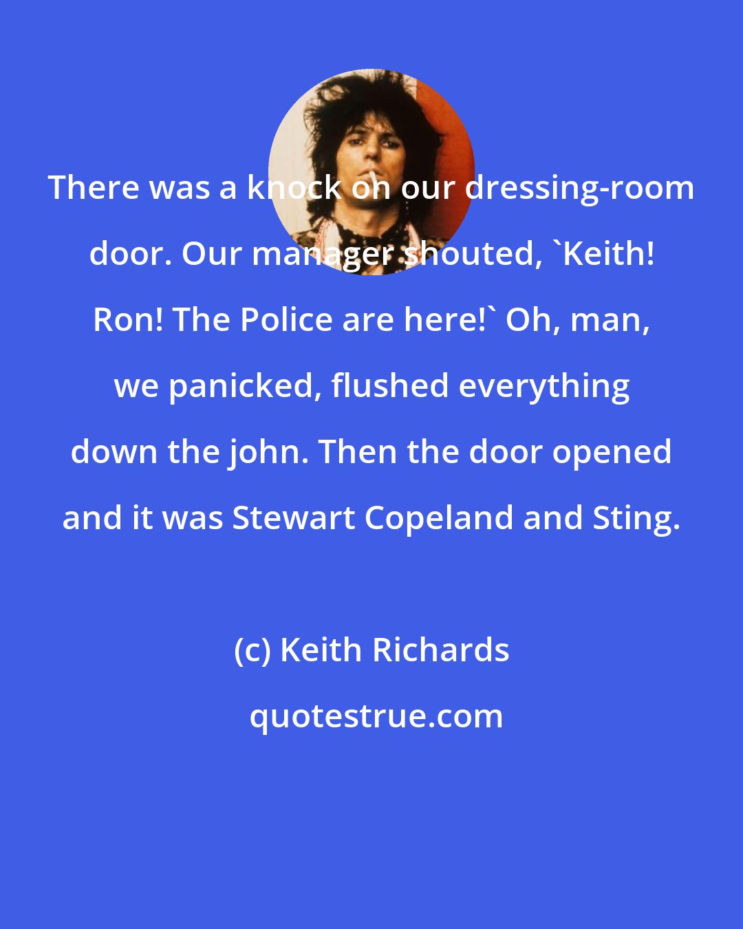 Keith Richards: There was a knock on our dressing-room door. Our manager shouted, 'Keith! Ron! The Police are here!' Oh, man, we panicked, flushed everything down the john. Then the door opened and it was Stewart Copeland and Sting.