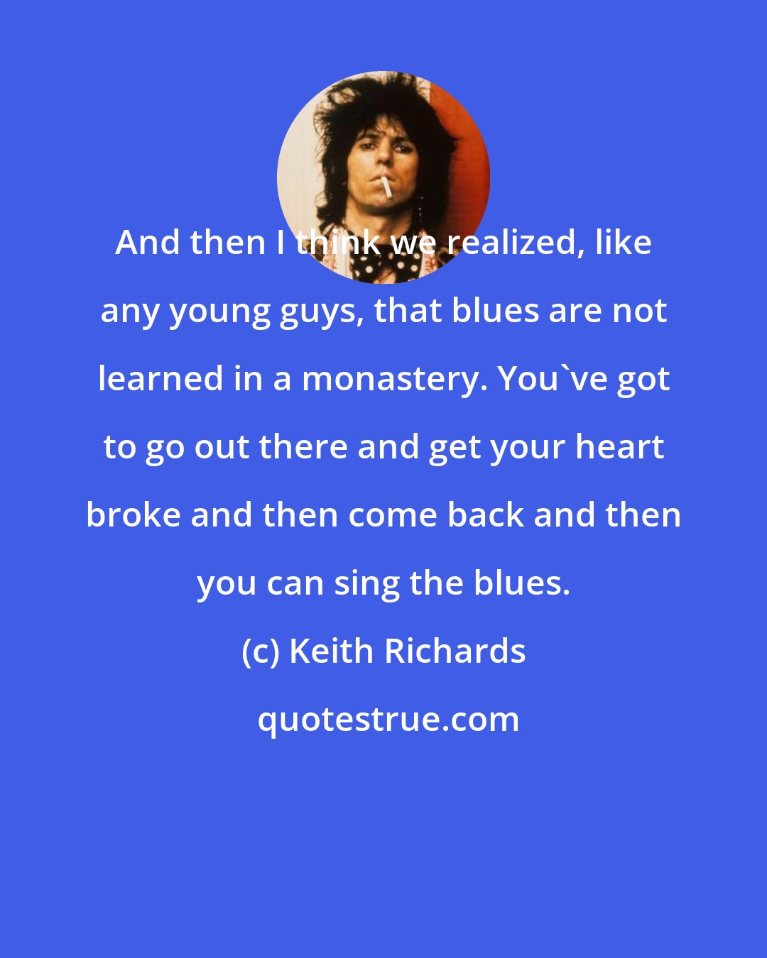 Keith Richards: And then I think we realized, like any young guys, that blues are not learned in a monastery. You've got to go out there and get your heart broke and then come back and then you can sing the blues.