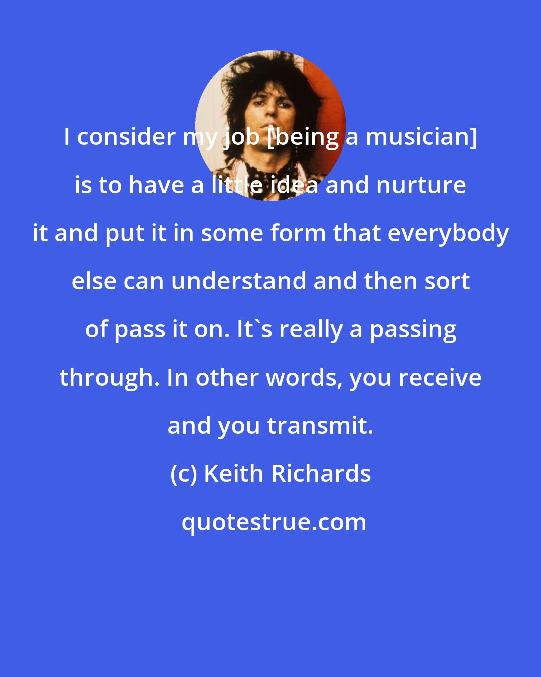 Keith Richards: I consider my job [being a musician] is to have a little idea and nurture it and put it in some form that everybody else can understand and then sort of pass it on. It's really a passing through. In other words, you receive and you transmit.