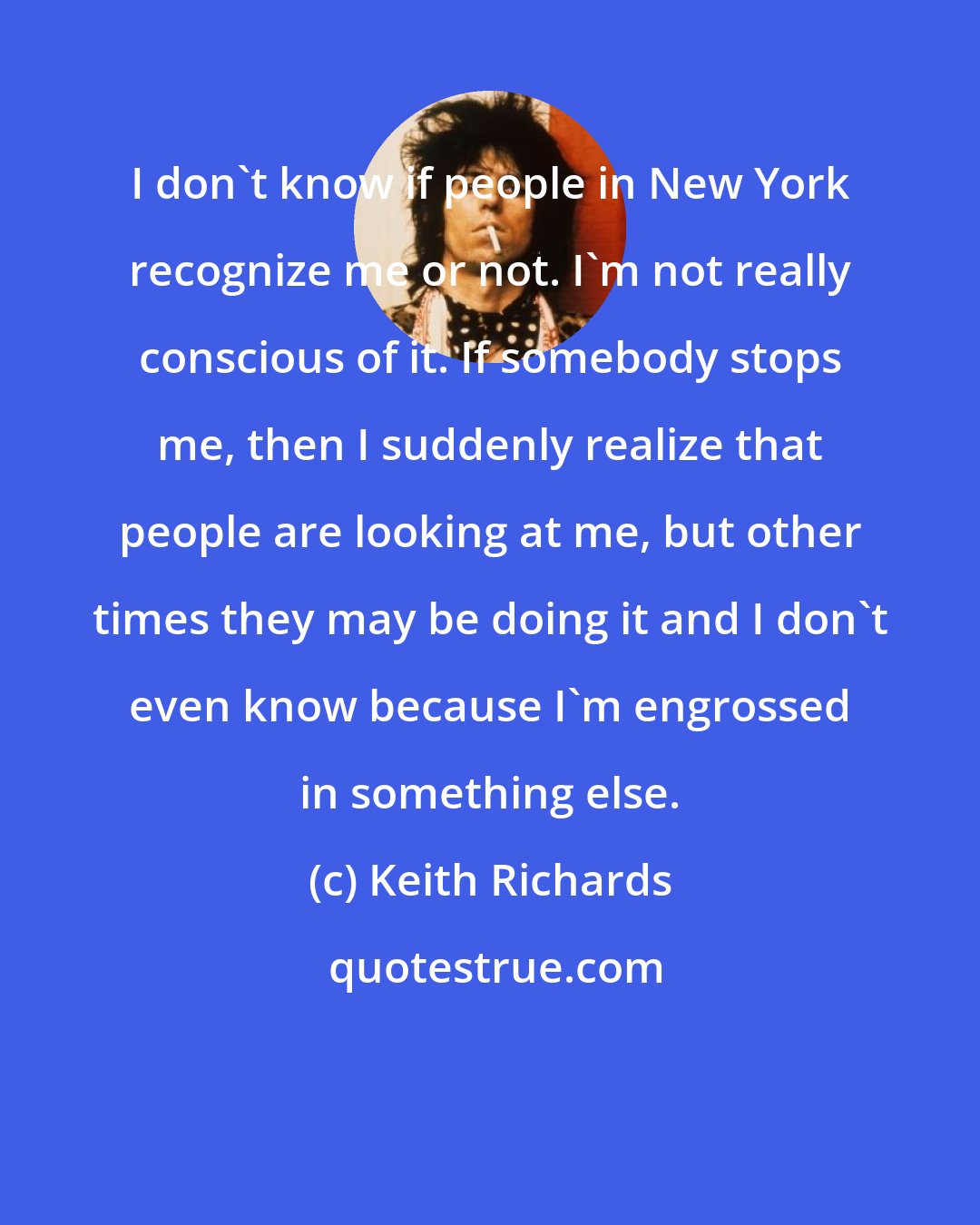 Keith Richards: I don't know if people in New York recognize me or not. I'm not really conscious of it. If somebody stops me, then I suddenly realize that people are looking at me, but other times they may be doing it and I don't even know because I'm engrossed in something else.