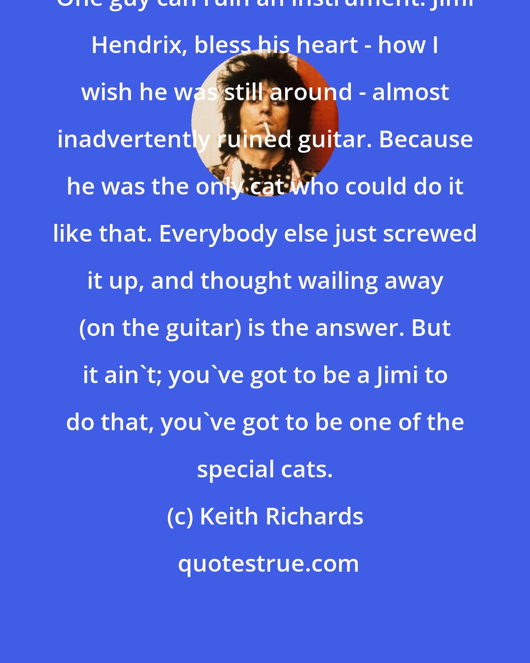 Keith Richards: One guy can ruin an instrument. Jimi Hendrix, bless his heart - how I wish he was still around - almost inadvertently ruined guitar. Because he was the only cat who could do it like that. Everybody else just screwed it up, and thought wailing away (on the guitar) is the answer. But it ain't; you've got to be a Jimi to do that, you've got to be one of the special cats.