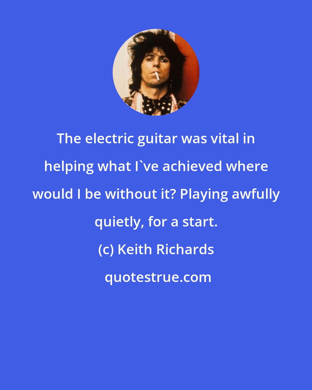 Keith Richards: The electric guitar was vital in helping what I've achieved where would I be without it? Playing awfully quietly, for a start.