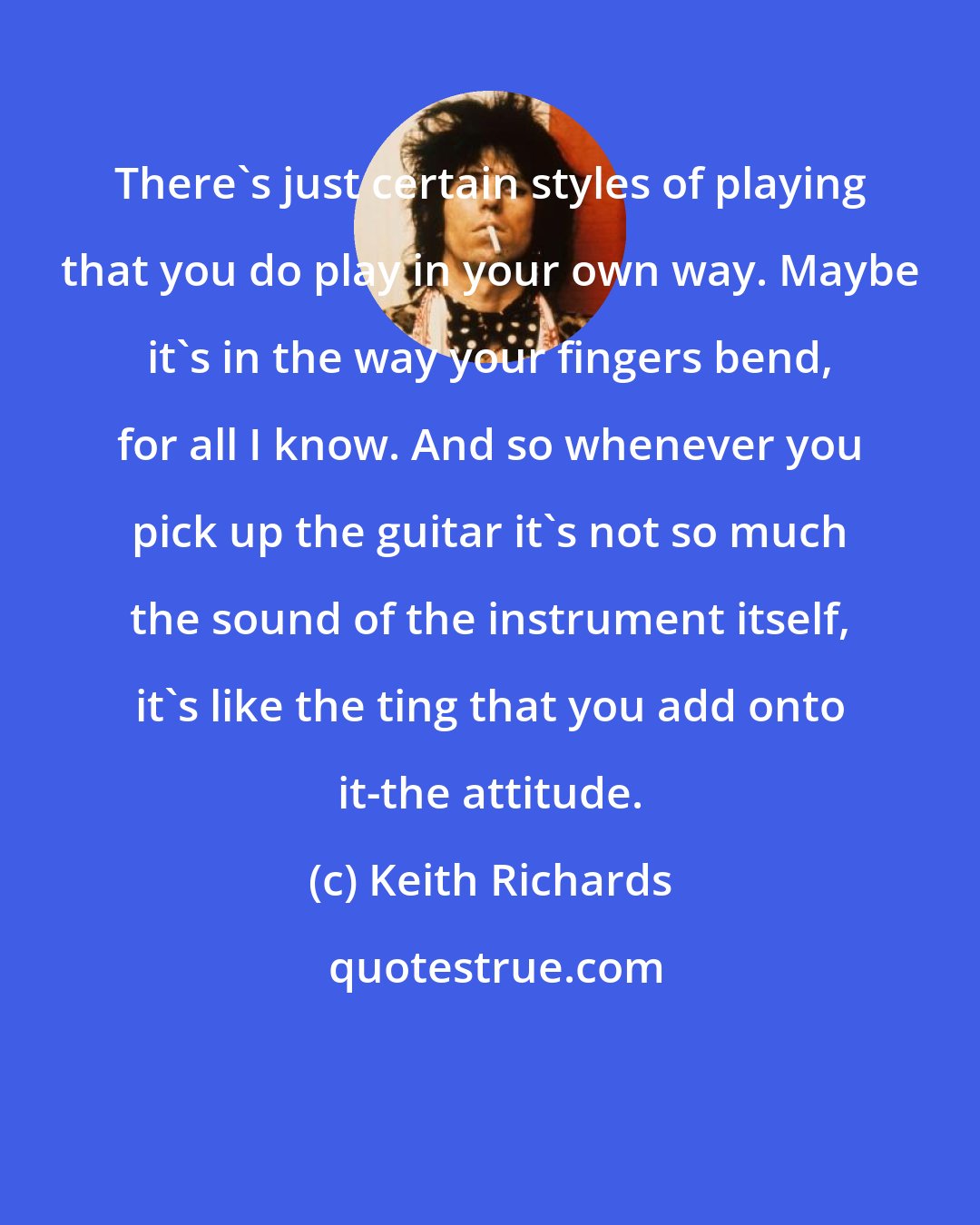 Keith Richards: There's just certain styles of playing that you do play in your own way. Maybe it's in the way your fingers bend, for all I know. And so whenever you pick up the guitar it's not so much the sound of the instrument itself, it's like the ting that you add onto it-the attitude.