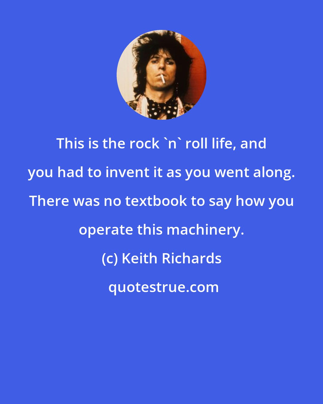 Keith Richards: This is the rock 'n' roll life, and you had to invent it as you went along. There was no textbook to say how you operate this machinery.