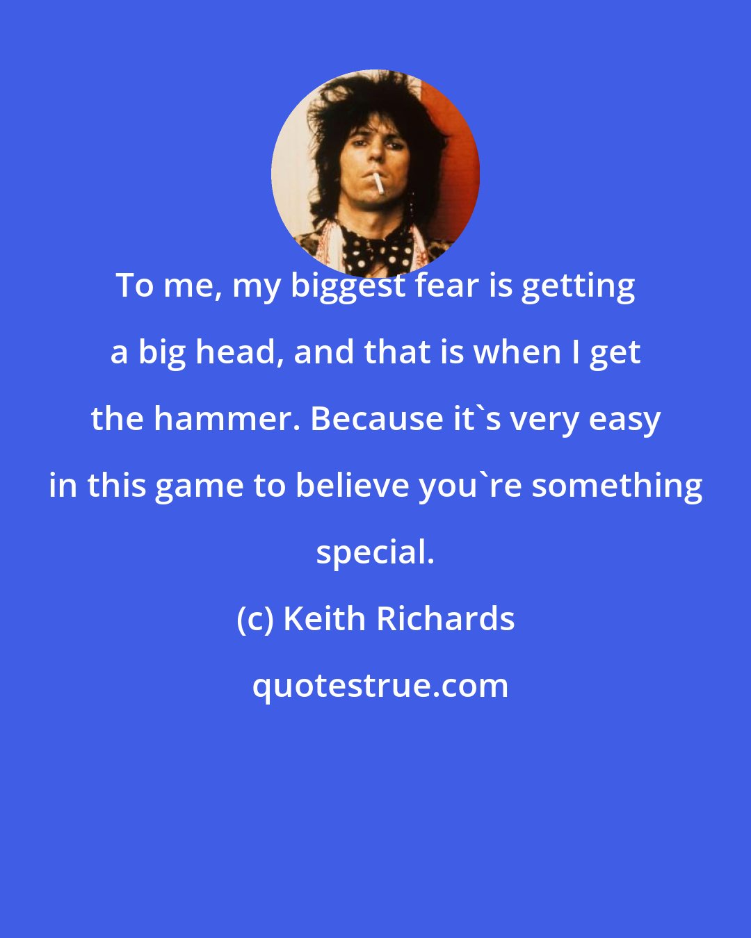 Keith Richards: To me, my biggest fear is getting a big head, and that is when I get the hammer. Because it's very easy in this game to believe you're something special.