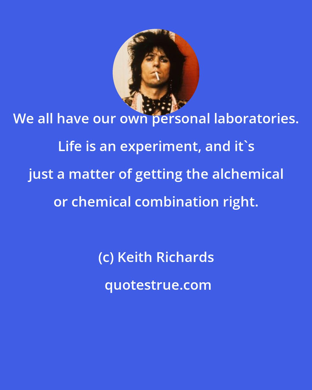 Keith Richards: We all have our own personal laboratories. Life is an experiment, and it's just a matter of getting the alchemical or chemical combination right.