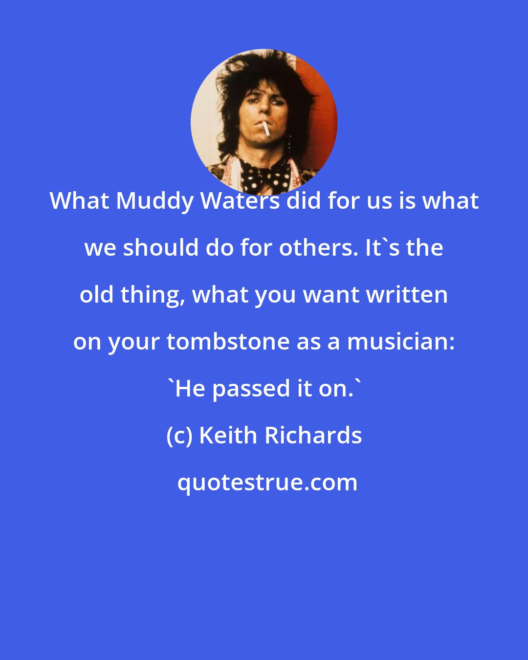 Keith Richards: What Muddy Waters did for us is what we should do for others. It's the old thing, what you want written on your tombstone as a musician: 'He passed it on.'