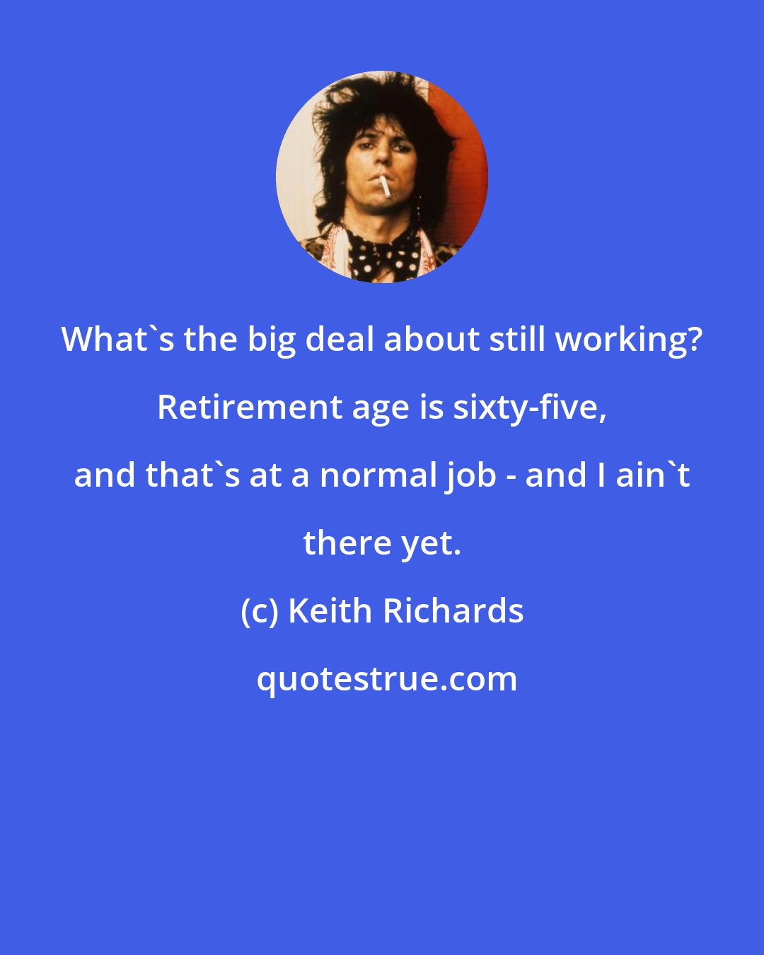 Keith Richards: What's the big deal about still working? Retirement age is sixty-five, and that's at a normal job - and I ain't there yet.