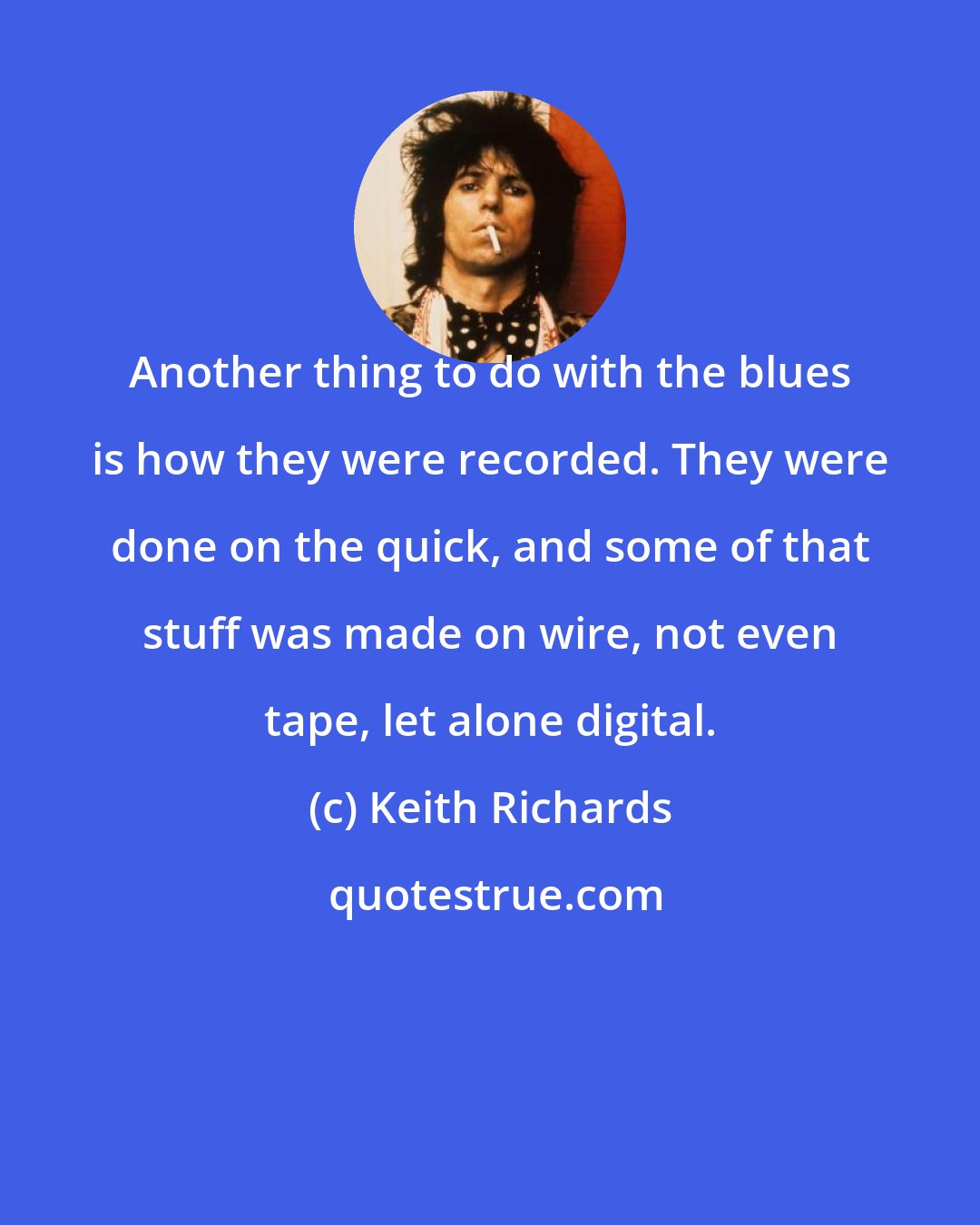 Keith Richards: Another thing to do with the blues is how they were recorded. They were done on the quick, and some of that stuff was made on wire, not even tape, let alone digital.