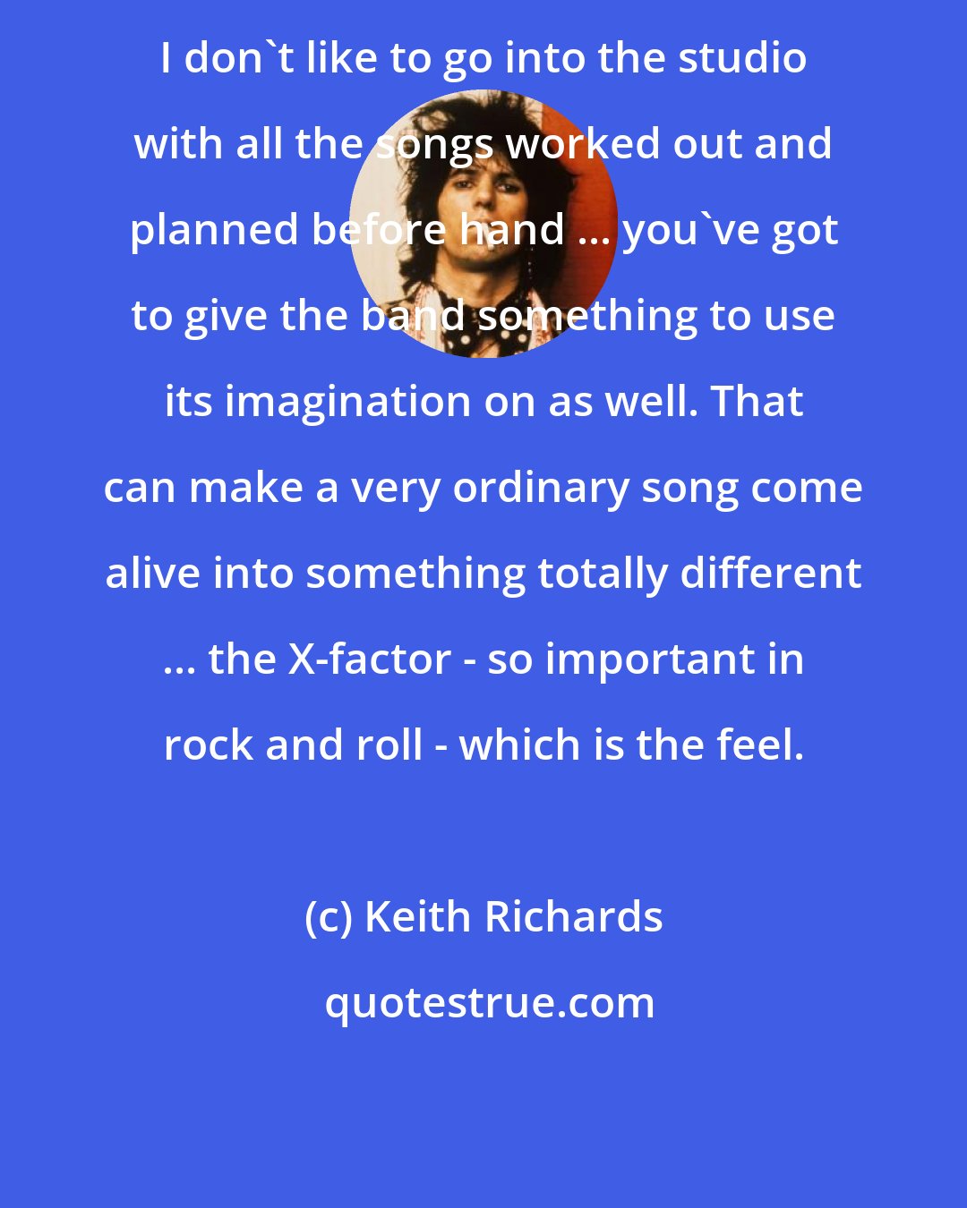 Keith Richards: I don't like to go into the studio with all the songs worked out and planned before hand ... you've got to give the band something to use its imagination on as well. That can make a very ordinary song come alive into something totally different ... the X-factor - so important in rock and roll - which is the feel.