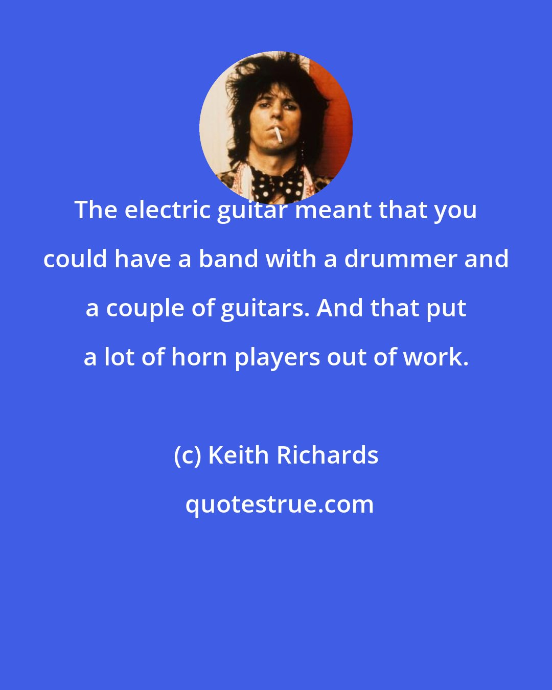 Keith Richards: The electric guitar meant that you could have a band with a drummer and a couple of guitars. And that put a lot of horn players out of work.