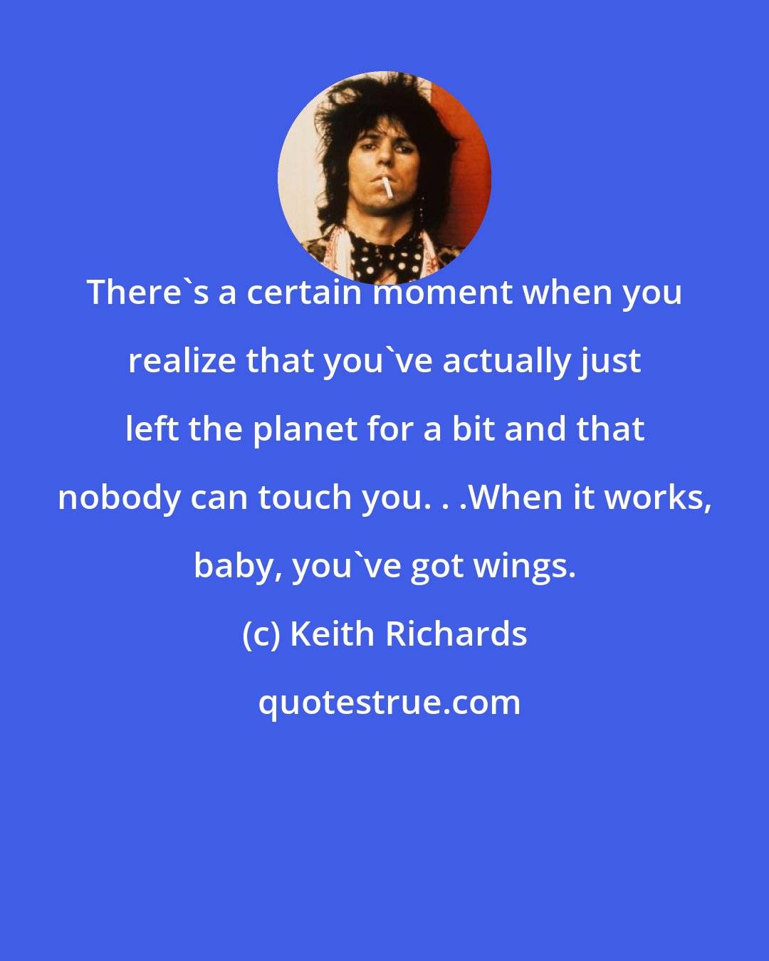 Keith Richards: There's a certain moment when you realize that you've actually just left the planet for a bit and that nobody can touch you. . .When it works, baby, you've got wings.