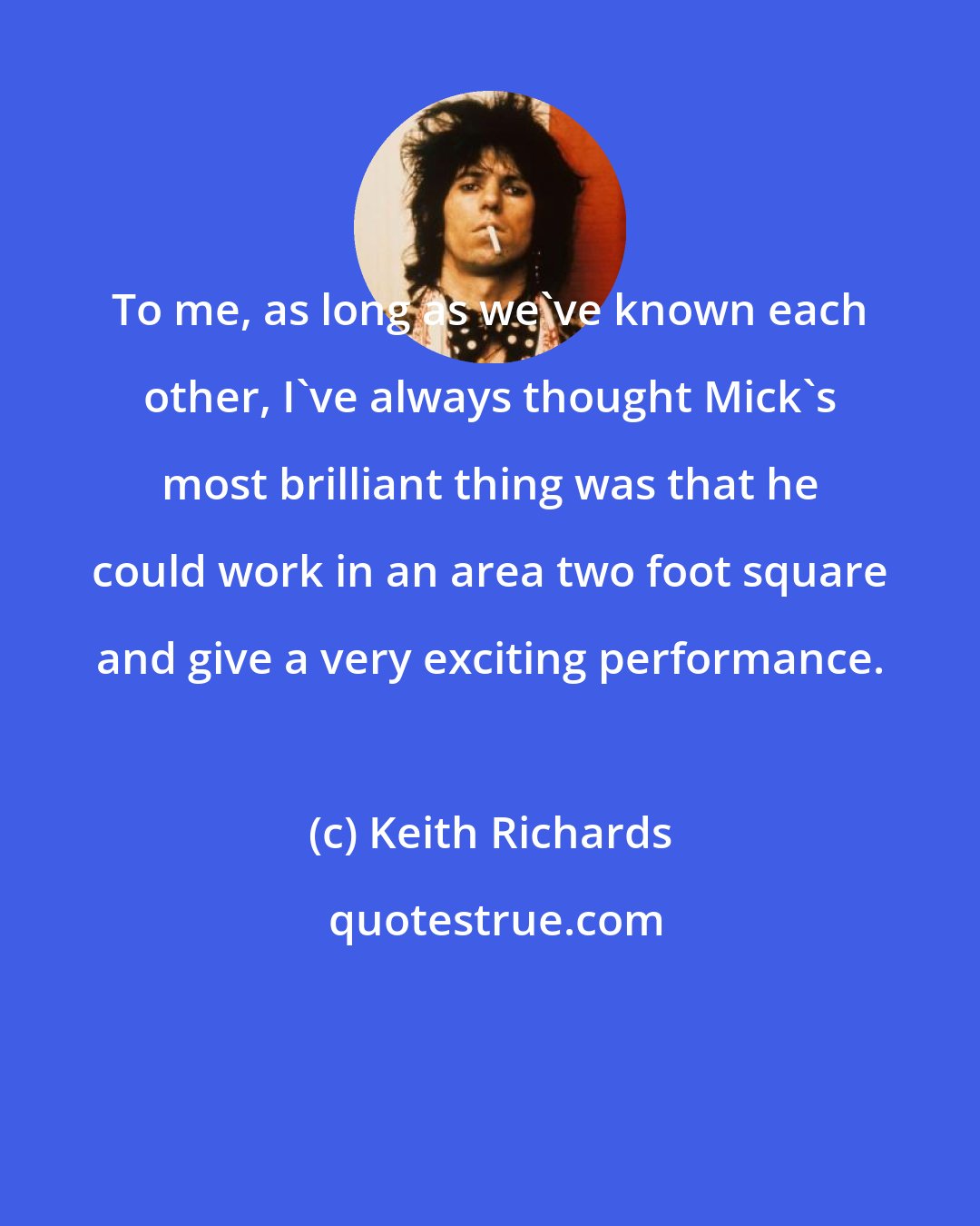 Keith Richards: To me, as long as we've known each other, I've always thought Mick's most brilliant thing was that he could work in an area two foot square and give a very exciting performance.