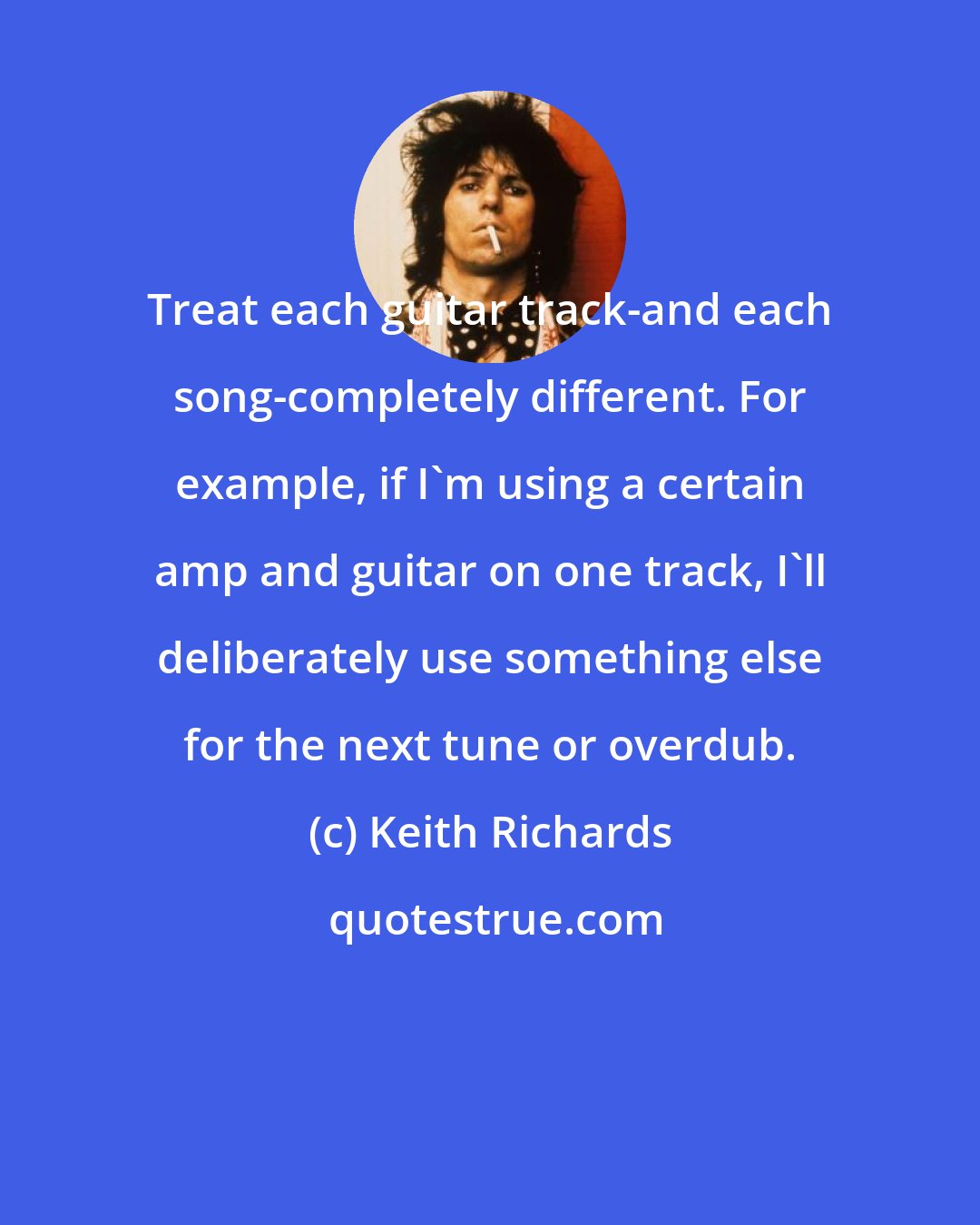 Keith Richards: Treat each guitar track-and each song-completely different. For example, if I'm using a certain amp and guitar on one track, I'll deliberately use something else for the next tune or overdub.