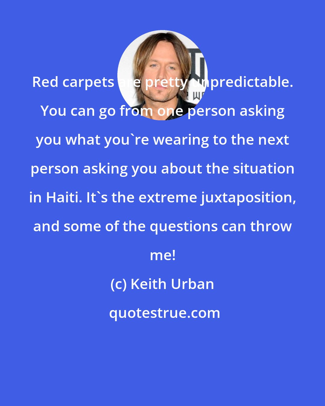 Keith Urban: Red carpets are pretty unpredictable. You can go from one person asking you what you're wearing to the next person asking you about the situation in Haiti. It's the extreme juxtaposition, and some of the questions can throw me!