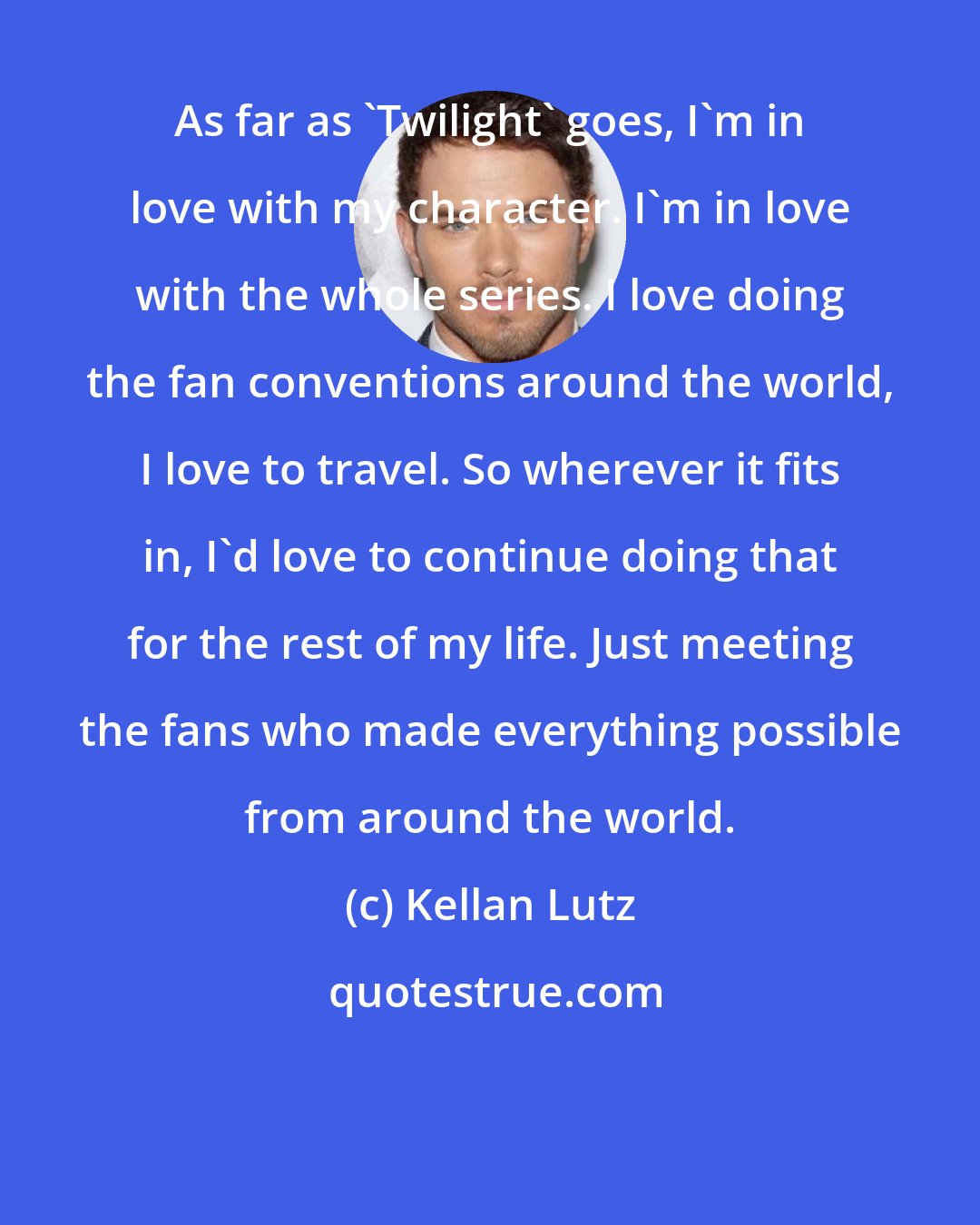 Kellan Lutz: As far as 'Twilight' goes, I'm in love with my character. I'm in love with the whole series. I love doing the fan conventions around the world, I love to travel. So wherever it fits in, I'd love to continue doing that for the rest of my life. Just meeting the fans who made everything possible from around the world.