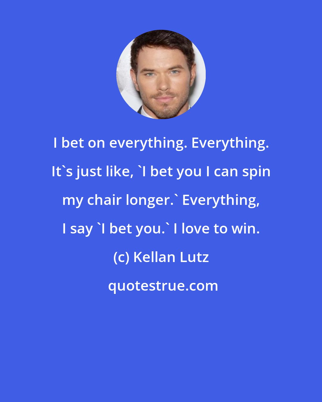 Kellan Lutz: I bet on everything. Everything. It's just like, 'I bet you I can spin my chair longer.' Everything, I say 'I bet you.' I love to win.