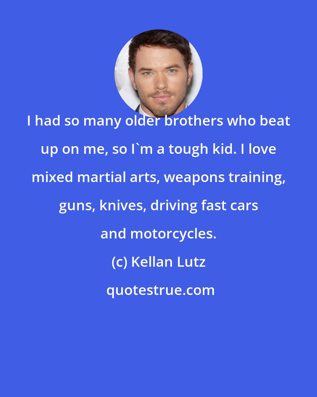 Kellan Lutz: I had so many older brothers who beat up on me, so I'm a tough kid. I love mixed martial arts, weapons training, guns, knives, driving fast cars and motorcycles.