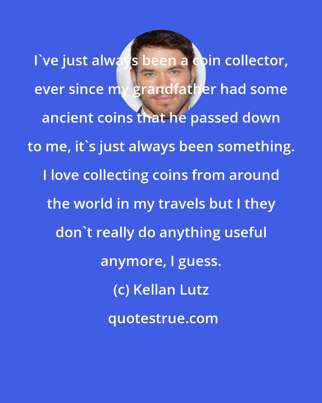 Kellan Lutz: I've just always been a coin collector, ever since my grandfather had some ancient coins that he passed down to me, it's just always been something. I love collecting coins from around the world in my travels but I they don't really do anything useful anymore, I guess.