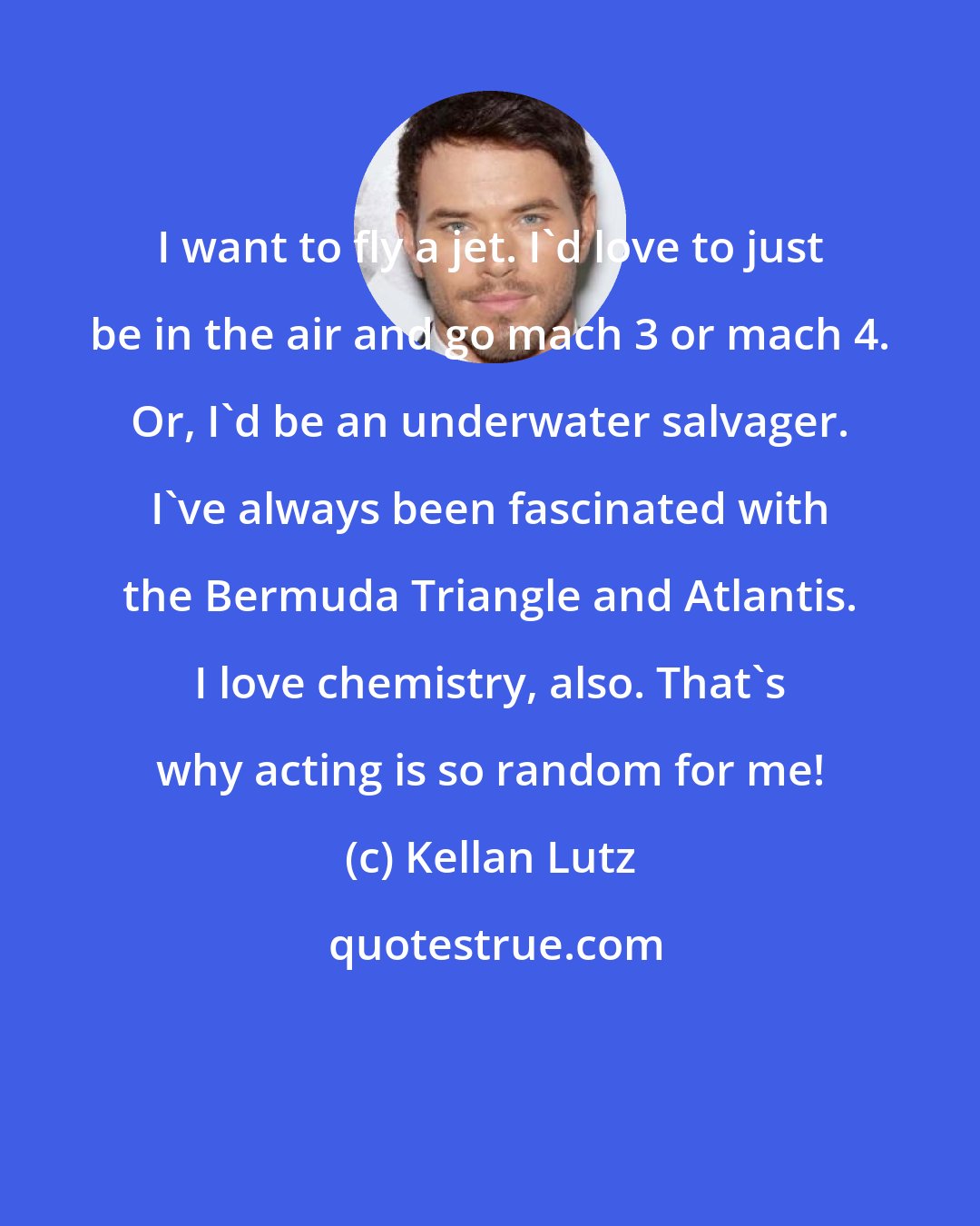 Kellan Lutz: I want to fly a jet. I'd love to just be in the air and go mach 3 or mach 4. Or, I'd be an underwater salvager. I've always been fascinated with the Bermuda Triangle and Atlantis. I love chemistry, also. That's why acting is so random for me!