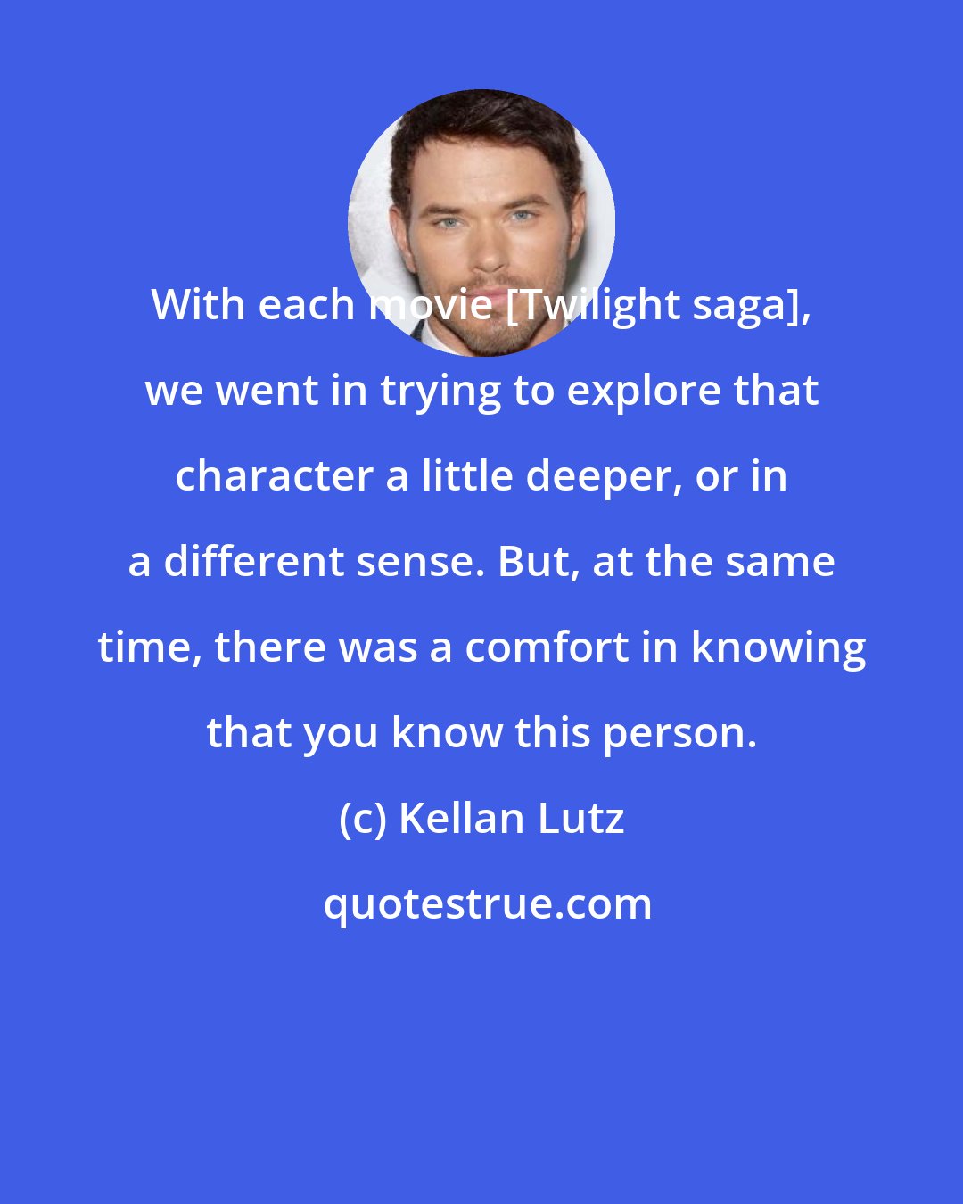 Kellan Lutz: With each movie [Twilight saga], we went in trying to explore that character a little deeper, or in a different sense. But, at the same time, there was a comfort in knowing that you know this person.