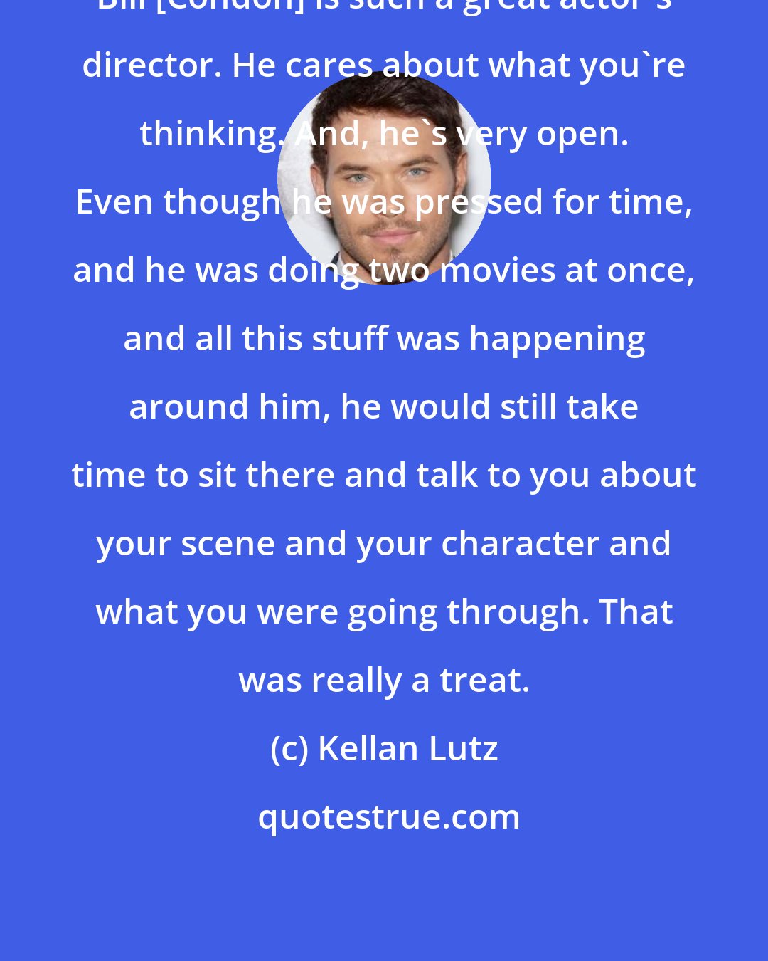 Kellan Lutz: Bill [Condon] is such a great actor's director. He cares about what you're thinking. And, he's very open. Even though he was pressed for time, and he was doing two movies at once, and all this stuff was happening around him, he would still take time to sit there and talk to you about your scene and your character and what you were going through. That was really a treat.