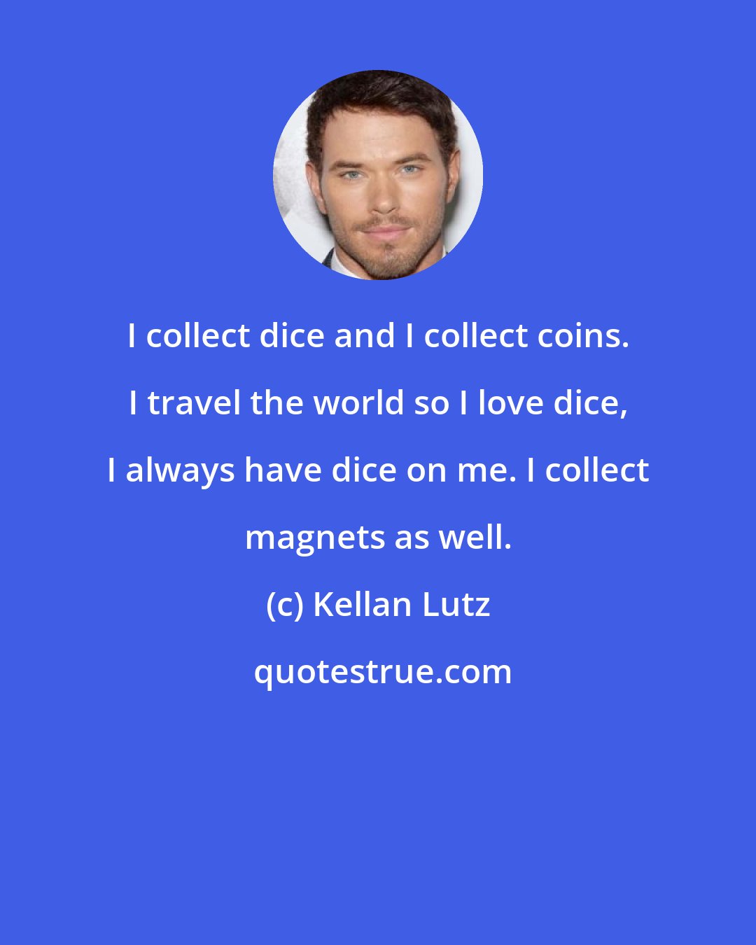 Kellan Lutz: I collect dice and I collect coins. I travel the world so I love dice, I always have dice on me. I collect magnets as well.