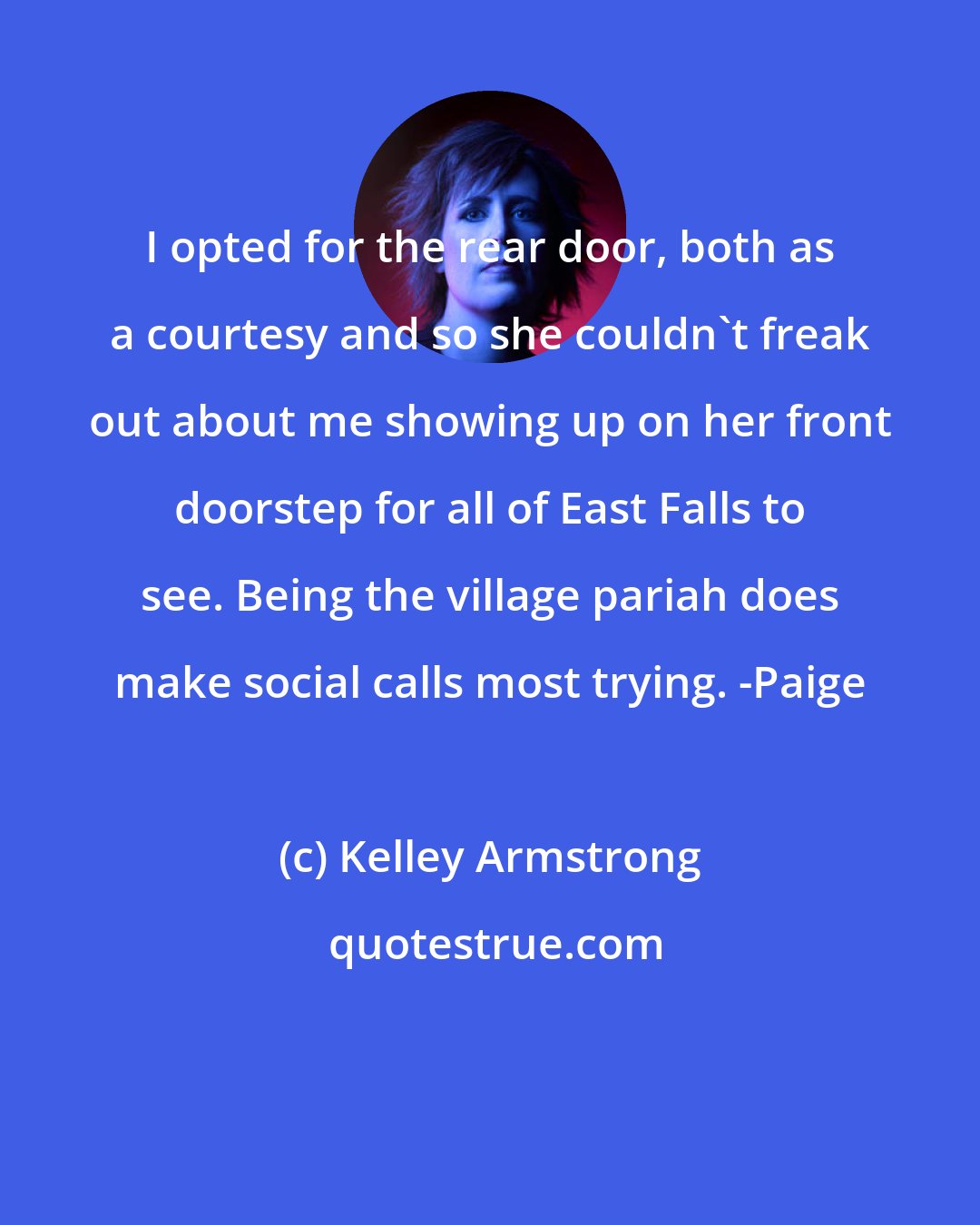 Kelley Armstrong: I opted for the rear door, both as a courtesy and so she couldn't freak out about me showing up on her front doorstep for all of East Falls to see. Being the village pariah does make social calls most trying. -Paige