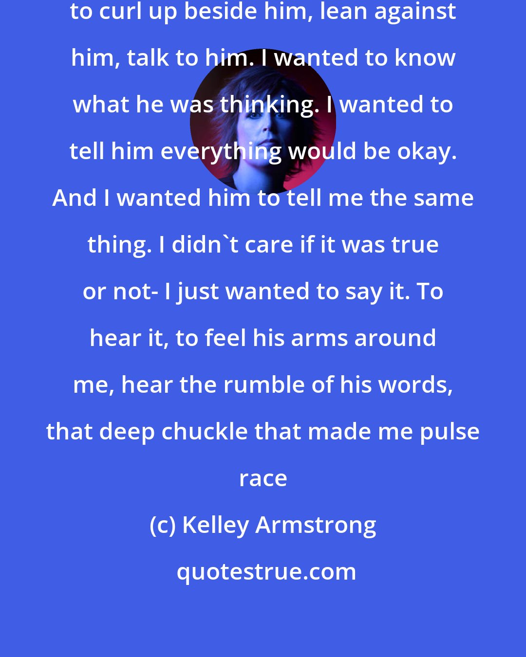 Kelley Armstrong: I wanted to walk over there. I wanted to curl up beside him, lean against him, talk to him. I wanted to know what he was thinking. I wanted to tell him everything would be okay. And I wanted him to tell me the same thing. I didn't care if it was true or not- I just wanted to say it. To hear it, to feel his arms around me, hear the rumble of his words, that deep chuckle that made me pulse race